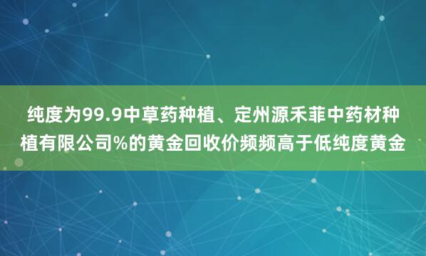 纯度为99.9中草药种植、定州源禾菲中药材种植有限公司%的黄金回收价频频高于低纯度黄金