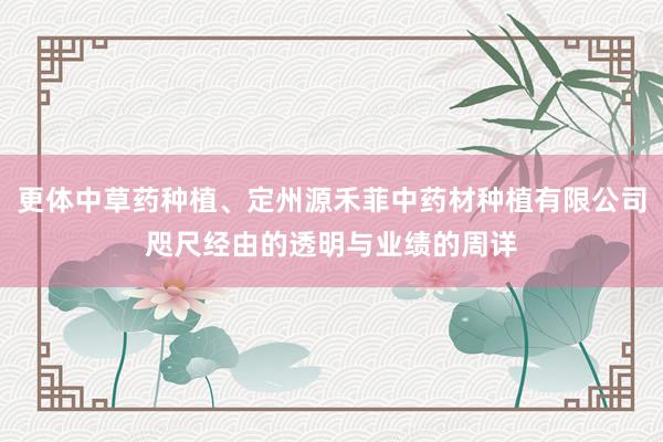 更体中草药种植、定州源禾菲中药材种植有限公司咫尺经由的透明与业绩的周详