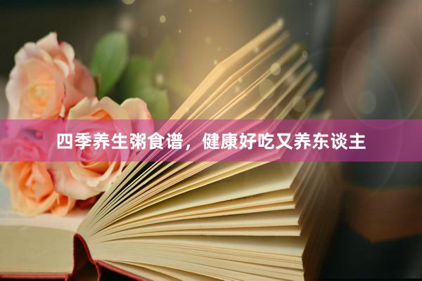 四季养生粥食谱，健康好吃又养东谈主